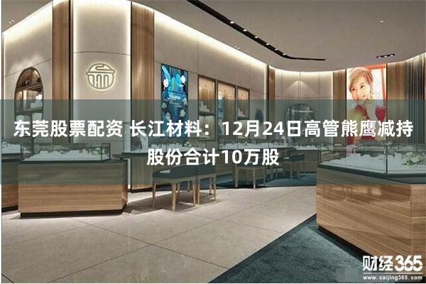 东莞股票配资 长江材料：12月24日高管熊鹰减持股份合计10万股