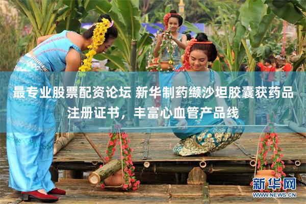 最专业股票配资论坛 新华制药缬沙坦胶囊获药品注册证书，丰富心血管产品线