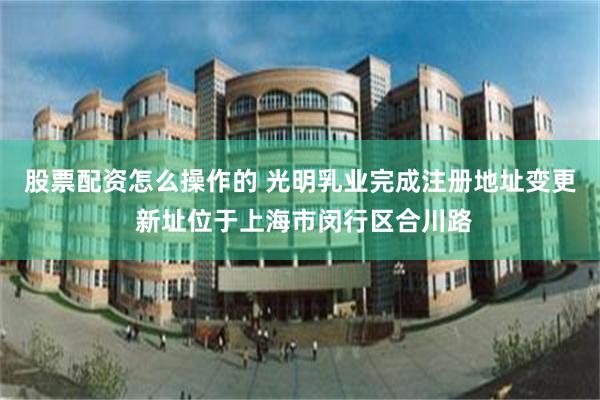 股票配资怎么操作的 光明乳业完成注册地址变更 新址位于上海市闵行区合川路
