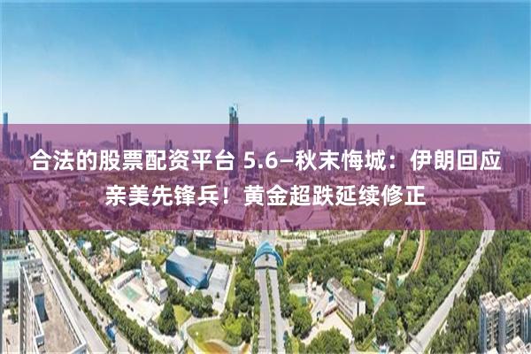 合法的股票配资平台 5.6—秋末悔城：伊朗回应亲美先锋兵！黄金超跌延续修正