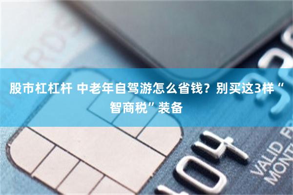 股市杠杠杆 中老年自驾游怎么省钱？别买这3样“智商税”装备