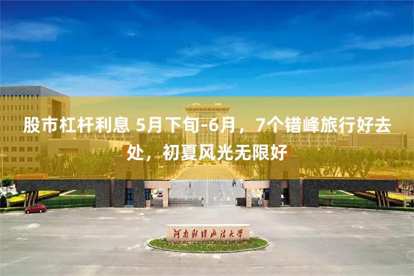 股市杠杆利息 5月下旬-6月，7个错峰旅行好去处，初夏风光无限好