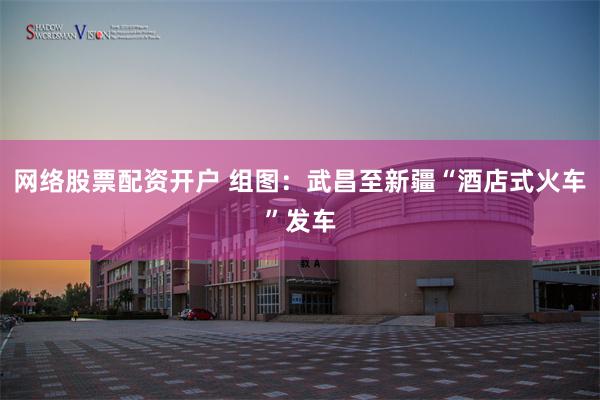 网络股票配资开户 组图：武昌至新疆“酒店式火车”发车