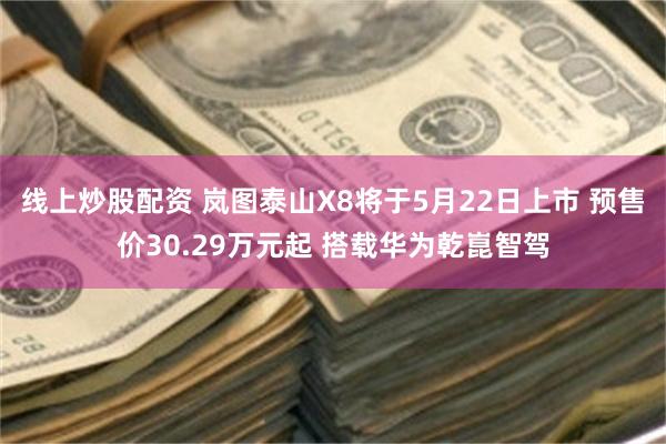 线上炒股配资 岚图泰山X8将于5月22日上市 预售价30.29万元起 搭载华为乾崑智驾