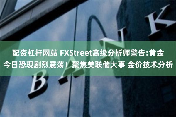 配资杠杆网站 FXStreet高级分析师警告:黄金今日恐现剧烈震荡！聚焦美联储大事 金价技术分析