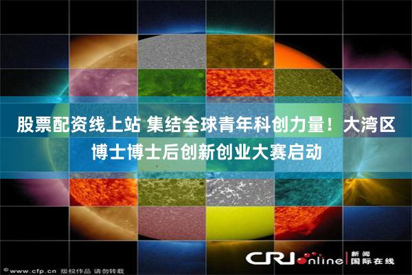 股票配资线上站 集结全球青年科创力量！大湾区博士博士后创新创业大赛启动
