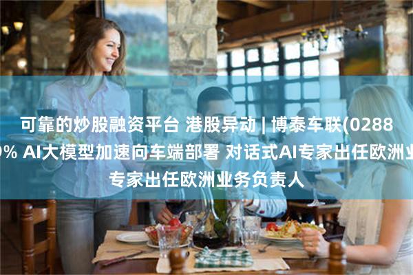 可靠的炒股融资平台 港股异动 | 博泰车联(02889)再涨超9% AI大模型加速向车端部署 对话式AI专家出任欧洲业务负责人