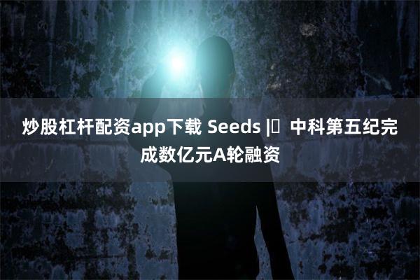 炒股杠杆配资app下载 Seeds | 中科第五纪完成数亿元A轮融资