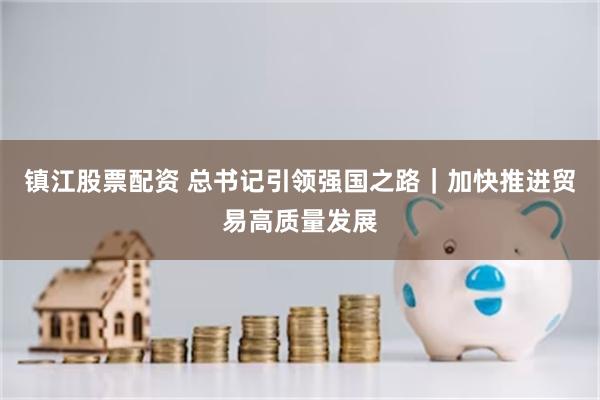镇江股票配资 总书记引领强国之路|加快推进贸易高质量发展