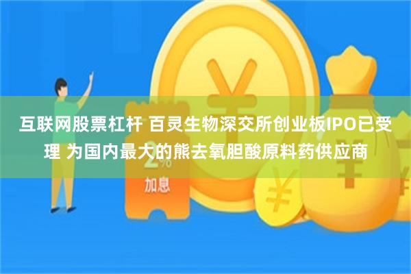 互联网股票杠杆 百灵生物深交所创业板IPO已受理 为国内最大的熊去氧胆酸原料药供应商