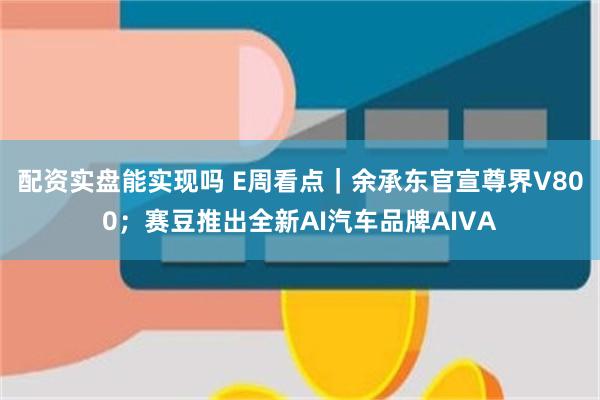 配资实盘能实现吗 E周看点|余承东官宣尊界V800;赛豆推出全新AI汽车品牌AIVA