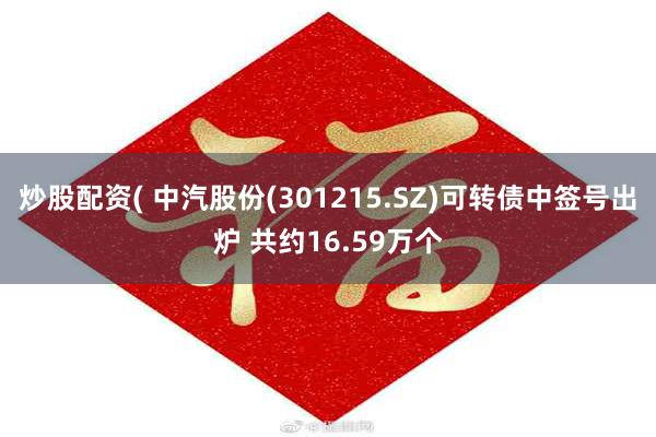 炒股配资( 中汽股份(301215.SZ)可转债中签号出炉 共约16.59万个