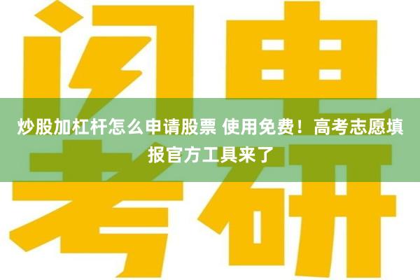 炒股加杠杆怎么申请股票 使用免费！高考志愿填报官方工具来了
