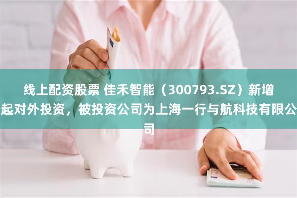 线上配资股票 佳禾智能（300793.SZ）新增一起对外投资，被投资公司为上海一行与航科技有限公司