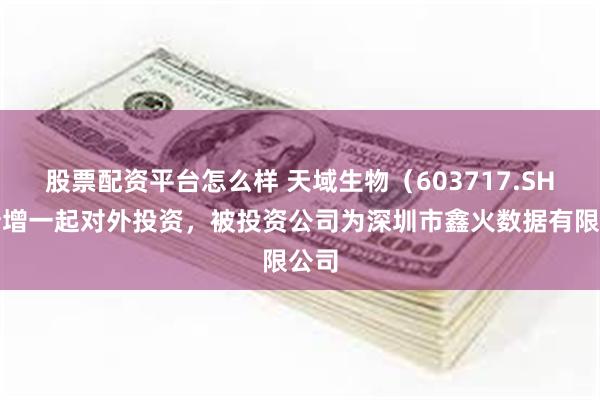 股票配资平台怎么样 天域生物（603717.SH）新增一起对外投资，被投资公司为深圳市鑫火数据有限公司