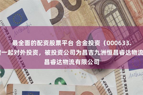 最全面的配资股票平台 合金投资（000633.SZ）新增一起对外投资，被投资公司为昌吉九洲恒昌睿达物流有限公司