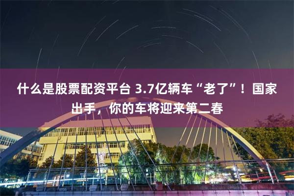 什么是股票配资平台 3.7亿辆车“老了”！国家出手，你的车将迎来第二春