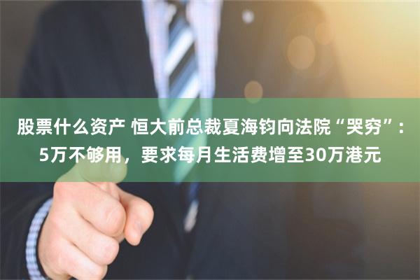股票什么资产 恒大前总裁夏海钧向法院“哭穷”：5万不够用，要求每月生活费增至30万港元