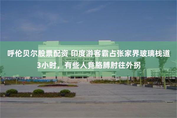 呼伦贝尔股票配资 印度游客霸占张家界玻璃栈道3小时，有些人竟胳膊肘往外拐