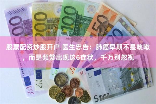 股票配资炒股开户 医生忠告：肺癌早期不是咳嗽，而是频繁出现这6症状，千万别忽视