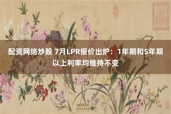 配资网络炒股 7月LPR报价出炉：1年期和5年期以上利率均维持不变
