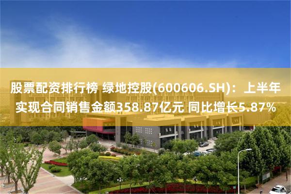 股票配资排行榜 绿地控股(600606.SH)：上半年实现合同销售金额358.87亿元 同比增长5.87%