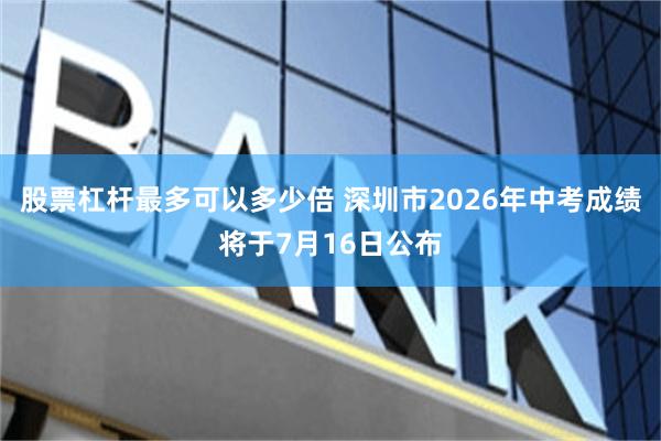 股票杠杆最多可以多少倍 深圳市2026年中考成绩将于7月16日公布