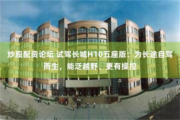 炒股配资论坛 试驾长城H10五座版：为长途自驾而生，能泛越野、更有操控