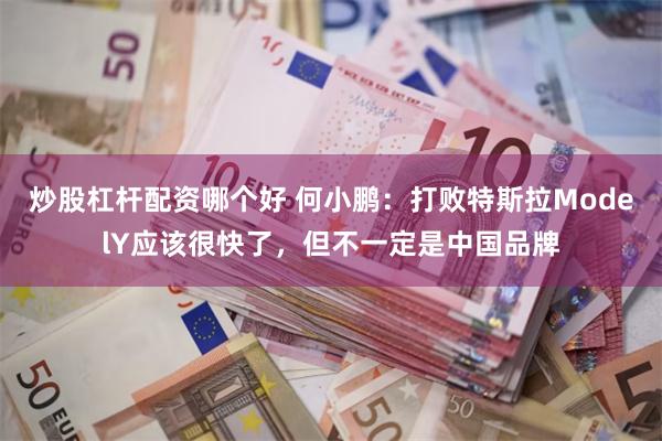 炒股杠杆配资哪个好 何小鹏：打败特斯拉ModelY应该很快了，但不一定是中国品牌