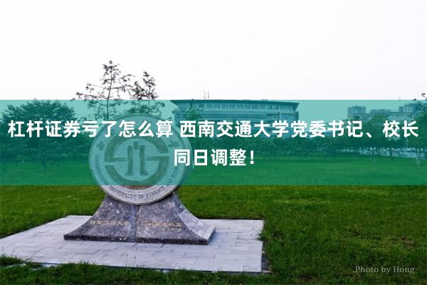 杠杆证券亏了怎么算 西南交通大学党委书记、校长同日调整！