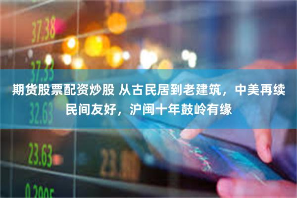 期货股票配资炒股 从古民居到老建筑，中美再续民间友好，沪闽十年鼓岭有缘