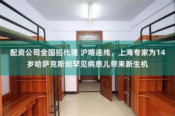 配资公司全国招代理 沪喀连线，上海专家为14岁哈萨克斯坦罕见病患儿带来新生机