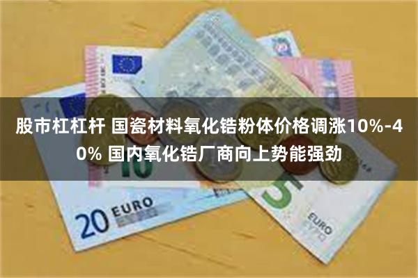 股市杠杠杆 国瓷材料氧化锆粉体价格调涨10%-40% 国内氧化锆厂商向上势能强劲