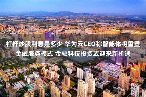 杠杆炒股利息是多少 华为云CEO称智能体将重塑金融服务模式 金融科技投资或迎来新机遇