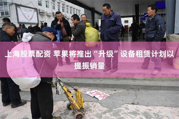 上海股票配资 苹果将推出“升级”设备租赁计划以提振销量