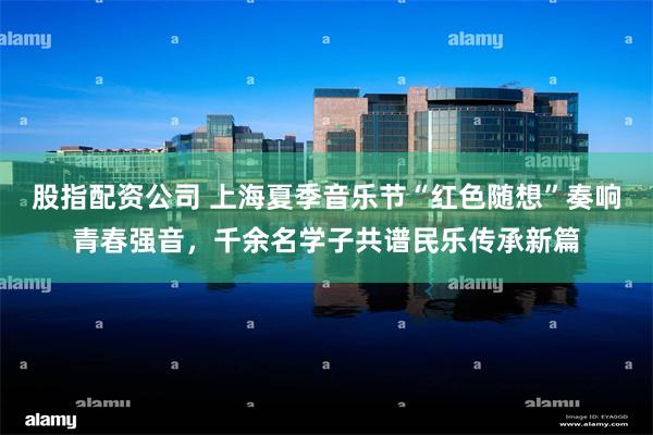 股指配资公司 上海夏季音乐节“红色随想”奏响青春强音，千余名学子共谱民乐传承新篇
