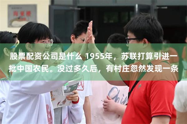 股票配资公司是什么 1955年,苏联打算引进一批中国农民。没过多久后,有村庄忽然发现一条