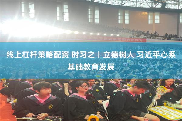 线上杠杆策略配资 时习之丨立德树人 习近平心系基础教育发展