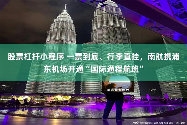 股票杠杆小程序 一票到底、行李直挂，南航携浦东机场开通“国际通程航班”