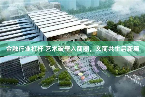 金融行业杠杆 艺术破壁入商圈,文商共生启新篇