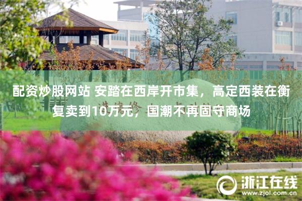 配资炒股网站 安踏在西岸开市集,高定西装在衡复卖到10万元,国潮不再固守商场
