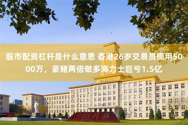 股市配资杠杆是什么意思 香港26岁交易员挪用5000万，豪赌两倍做多海力士巨亏1.5亿