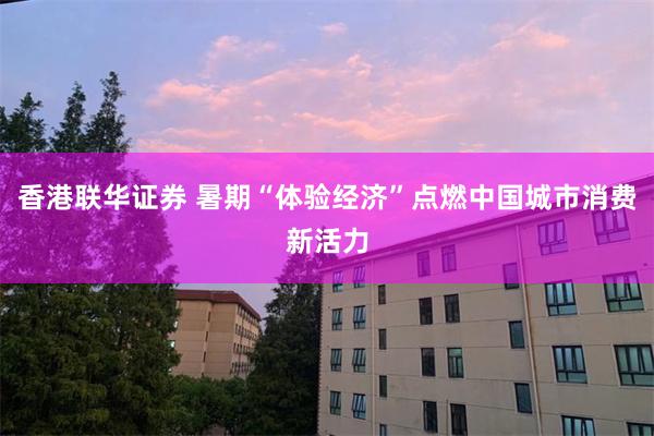 香港联华证券 暑期“体验经济”点燃中国城市消费新活力