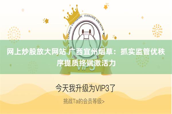 网上炒股放大网站 广西宜州烟草：抓实监管优秩序提质终端激活力