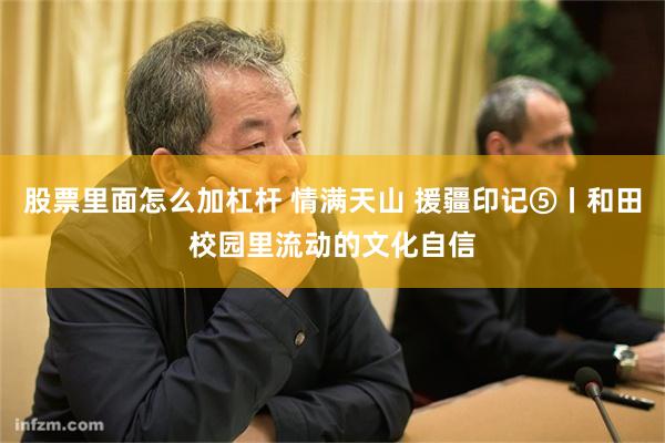 股票里面怎么加杠杆 情满天山 援疆印记⑤丨和田校园里流动的文化自信