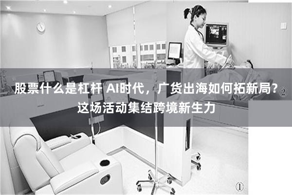 股票什么是杠杆 AI时代,广货出海如何拓新局?这场活动集结跨境新生力