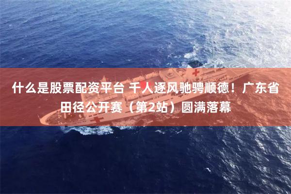 什么是股票配资平台 千人逐风驰骋顺德！广东省田径公开赛（第2站）圆满落幕