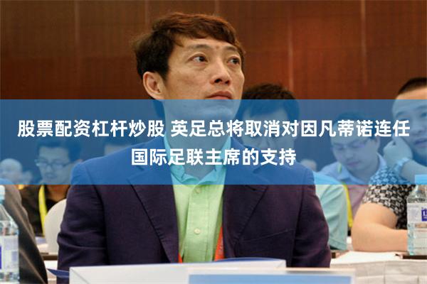 股票配资杠杆炒股 英足总将取消对因凡蒂诺连任国际足联主席的支持