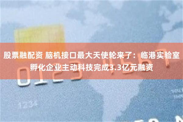 股票融配资 脑机接口最大天使轮来了：临港实验室孵化企业主动科技完成3.3亿元融资