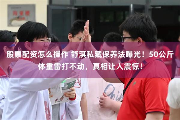 股票配资怎么操作 舒淇私藏保养法曝光！50公斤体重雷打不动，真相让人震惊！